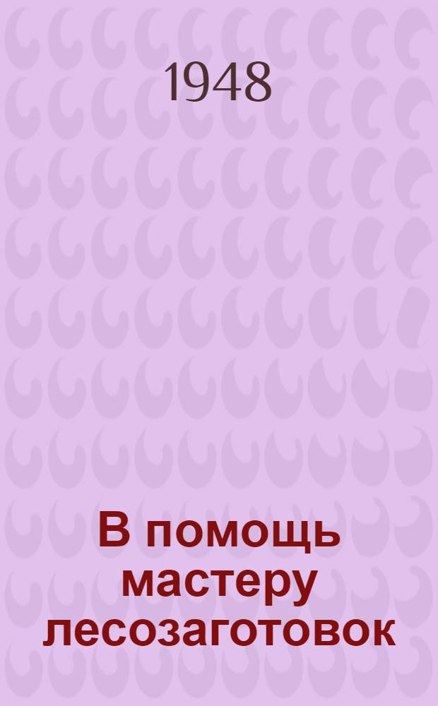 В помощь мастеру лесозаготовок : Сборник важнейших руководящих материалов по лесозаготовкам