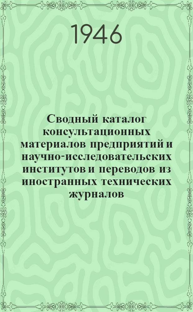 Сводный каталог консультационных материалов предприятий и научно-исследовательских институтов и переводов из иностранных технических журналов. 1946 : (В настоящий сводный каталог вошли консультац. материалы и инопереводы, помещ. в перечнях №№ 5 и 6 за 1945 г. и каталоге № 1 - 1946 г.)