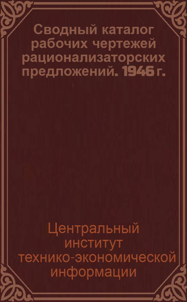 Сводный каталог рабочих чертежей рационализаторских предложений. 1946 г. : (В настоящий сводный каталог вошли рабочие чертежи, помещ. в перечнях №№ 5 и 6 за 1945 г. и в каталоге № 1 1946 г.)