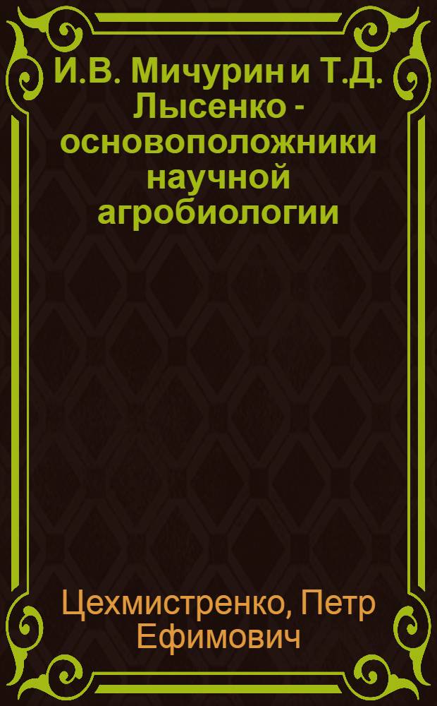 И.В. Мичурин и Т.Д. Лысенко - основоположники научной агробиологии : В помощь колхоз. агротехн. кружкам