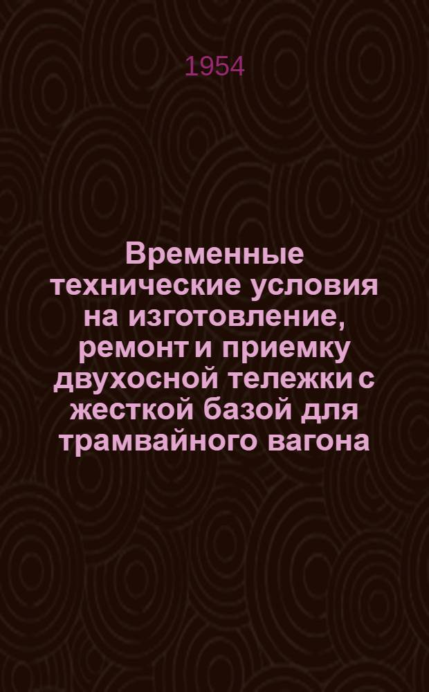 Временные технические условия на изготовление, ремонт и приемку двухосной тележки с жесткой базой для трамвайного вагона : Утв. Гл. упр. трамваев и троллейбусов 6/II 1953 г