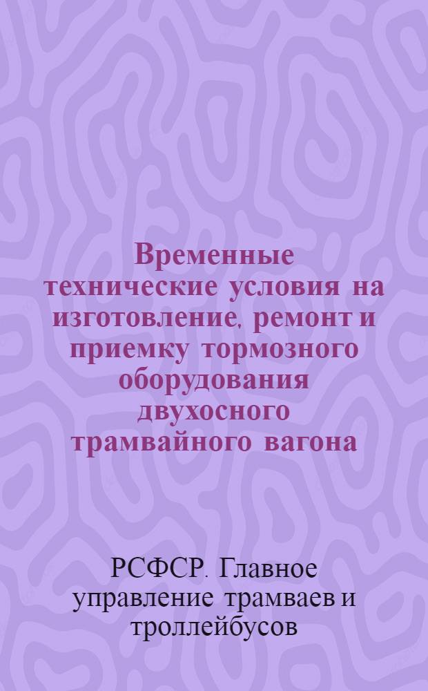 Временные технические условия на изготовление, ремонт и приемку тормозного оборудования двухосного трамвайного вагона : Утв. Гл. упр. трамваев и троллейбусов 25/VI 1953 г
