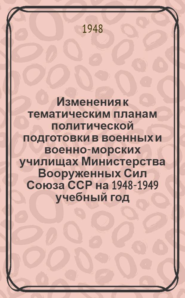 Изменения к тематическим планам политической подготовки в военных и военно-морских училищах Министерства Вооруженных Сил Союза ССР на 1948-1949 учебный год : Утв. 29/VI-1948 г.