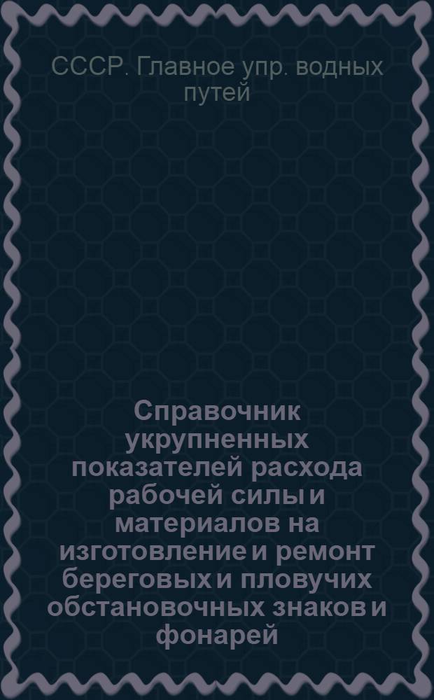 Справочник укрупненных показателей расхода рабочей силы и материалов на изготовление и ремонт береговых и пловучих обстановочных знаков и фонарей : Утв. 21/XII 1946 г