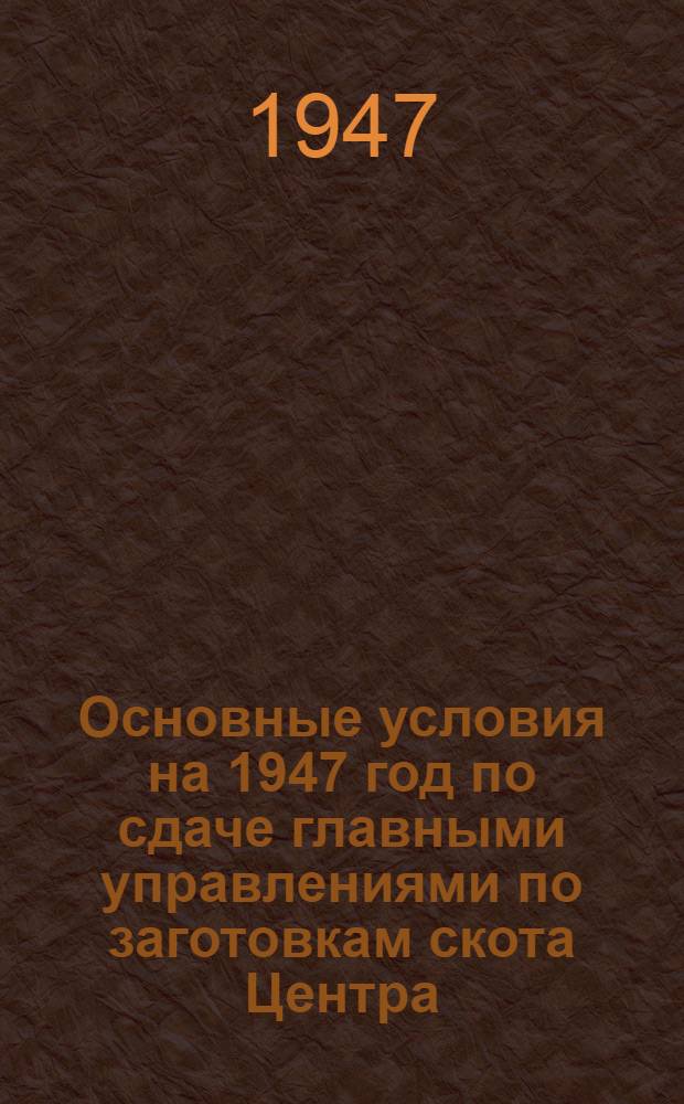 Основные условия на 1947 год по сдаче главными управлениями по заготовкам скота Центра, Юга и Востока, а также заготовительной сетью республиканских министерств и Главмясо Минмясомолпрома СССР на предприятия мясной промышленности всех видов скота, птицы и кроликов в живом виде и мясопродуктов : Утв. М-вом мяс. и молоч. пром-сти СССР 6/V-1947 г