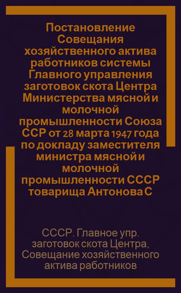 Постановление Совещания хозяйственного актива работников системы Главного управления заготовок скота Центра Министерства мясной и молочной промышленности Союза ССР от 28 марта 1947 года по докладу заместителя министра мясной и молочной промышленности СССР товарища Антонова С.Ф. "О мерах по улучшению работы, по подбору и расстановке кадров в скотозаготовительных организациях"