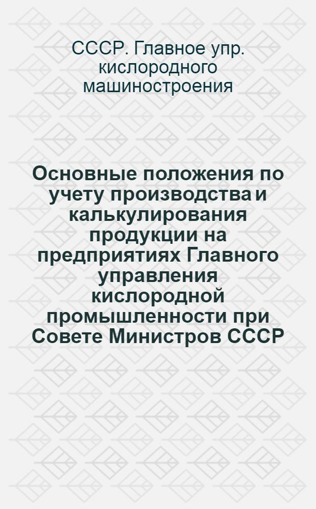 Основные положения по учету производства и калькулирования продукции на предприятиях Главного управления кислородной промышленности при Совете Министров СССР : Утв. 30/VII - 1946 г