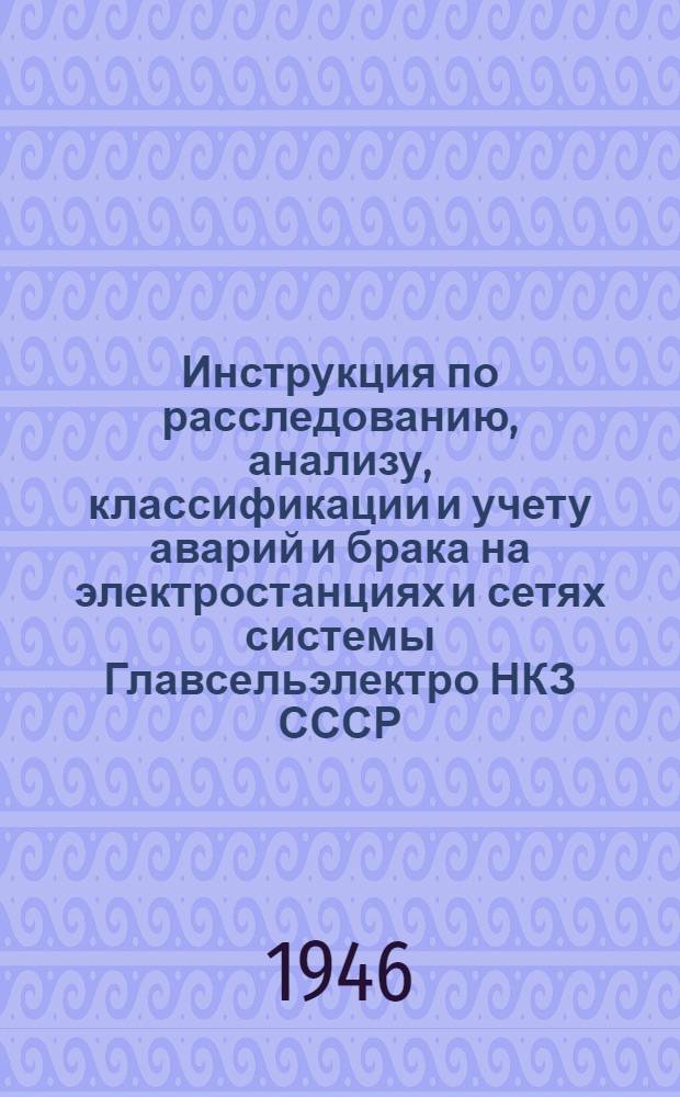 Инструкция по расследованию, анализу, классификации и учету аварий и брака на электростанциях и сетях системы Главсельэлектро НКЗ СССР : Утв. 11/II-1946 г.