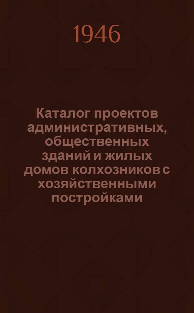 Каталог проектов административных, общественных зданий и жилых домов колхозников с хозяйственными постройками, утвержденных Комитетом по делам архитектуры при СНК СССР для строительства в сельских населенных местах на 1946 год