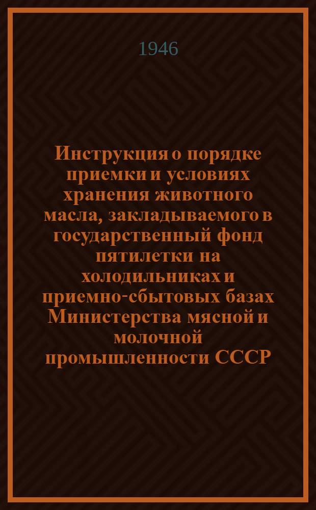 Инструкция о порядке приемки и условиях хранения животного масла, закладываемого в государственный фонд пятилетки на холодильниках и приемно-сбытовых базах Министерства мясной и молочной промышленности СССР : Утв. 10/VI-1946 г.