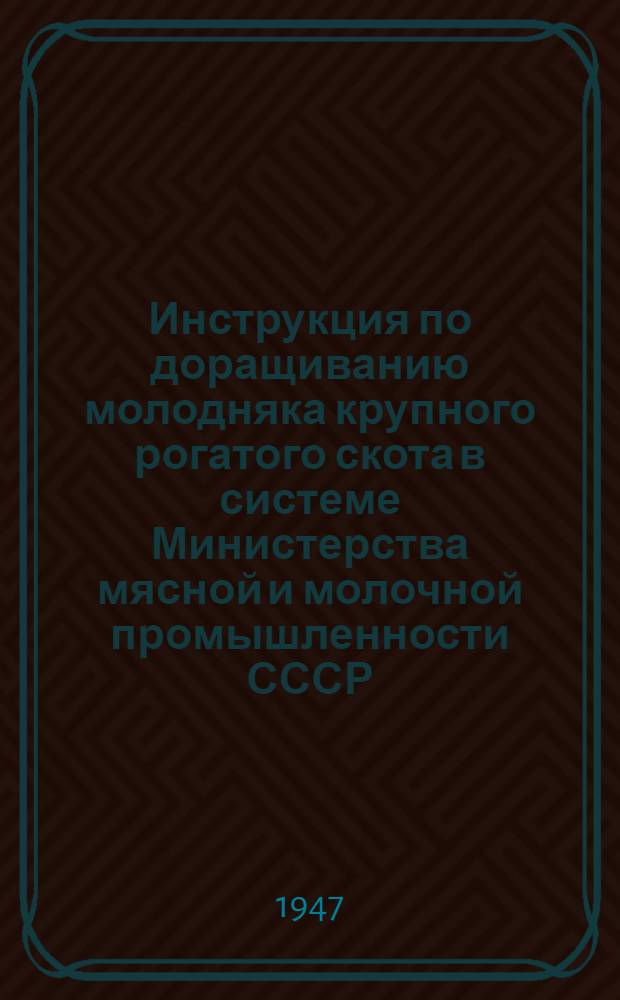 Инструкция по доращиванию молодняка крупного рогатого скота в системе Министерства мясной и молочной промышленности СССР : Утв. 4/V-1947 г