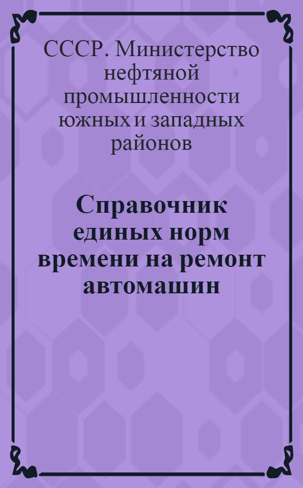 Справочник единых норм времени на ремонт автомашин : Утв. М-вом нефт. пром-сти юж. и зап. районов СССР и М-вом нефт. пром-сти вост. районов СССР