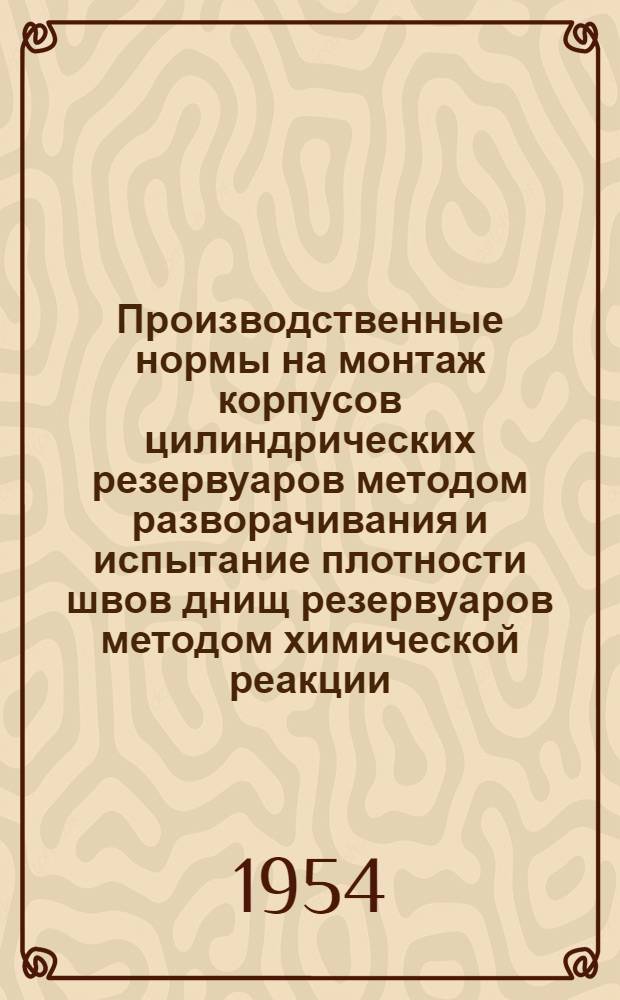 Производственные нормы на монтаж корпусов цилиндрических резервуаров методом разворачивания и испытание плотности швов днищ резервуаров методом химической реакции : Утв. 23/IV 1954 г