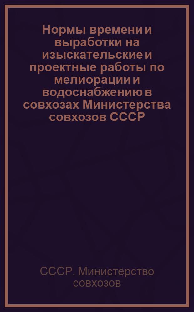 Нормы времени и выработки на изыскательские и проектные работы по мелиорации и водоснабжению в совхозах Министерства совхозов СССР : Утв. 12/VII-1948 г