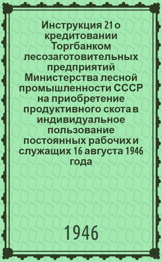 Инструкция 21 о кредитовании Торгбанком лесозаготовительных предприятий Министерства лесной промышленности СССР на приобретение продуктивного скота в индивидуальное пользование постоянных рабочих и служащих 16 августа 1946 года
