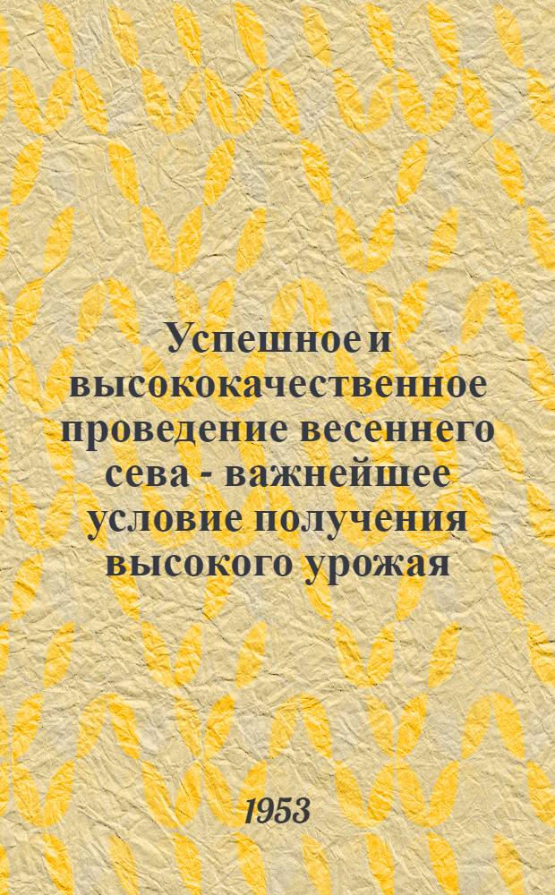 Успешное и высококачественное проведение весеннего сева - важнейшее условие получения высокого урожая : (Материал для лекций и докладов)