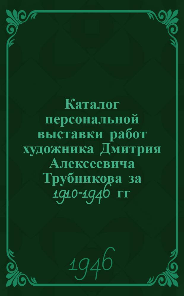 Каталог персональной выставки работ художника Дмитрия Алексеевича Трубникова за 1910-1946 гг.