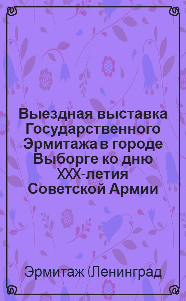 Выездная выставка Государственного Эрмитажа в городе Выборге ко дню XXX-летия Советской Армии : Сборник