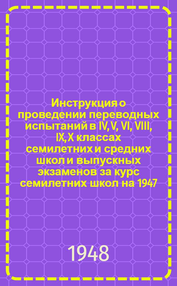 Инструкция о проведении переводных испытаний в IV, V, VI, VIII, IX, X классах семилетних и средних школ и выпускных экзаменов за курс семилетних школ на 1947/48 учебный год : Утв. 11/IV 1948 г