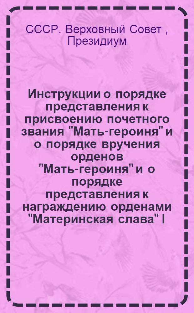 Инструкции о порядке представления к присвоению почетного звания "Мать-героиня" и о порядке вручения орденов "Мать-героиня" и о порядке представления к награждению орденами "Материнская слава" I, II и III степени и медалями "Медаль материнства" I и II степени и о порядке вручения этих орденов и медалей : Утв. Президиумом Верховного совета СССР 24/I 1951 г.