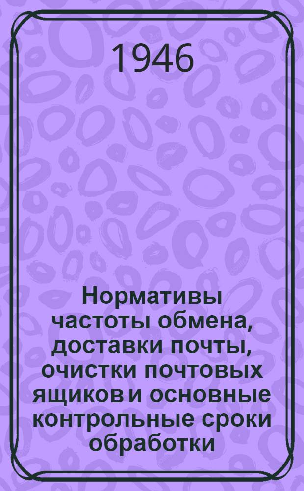 Нормативы частоты обмена, доставки почты, очистки почтовых ящиков и основные контрольные сроки обработки, пересылки и доставки почтовых отправлений и печати : Утв. 25/VI-1946 г.