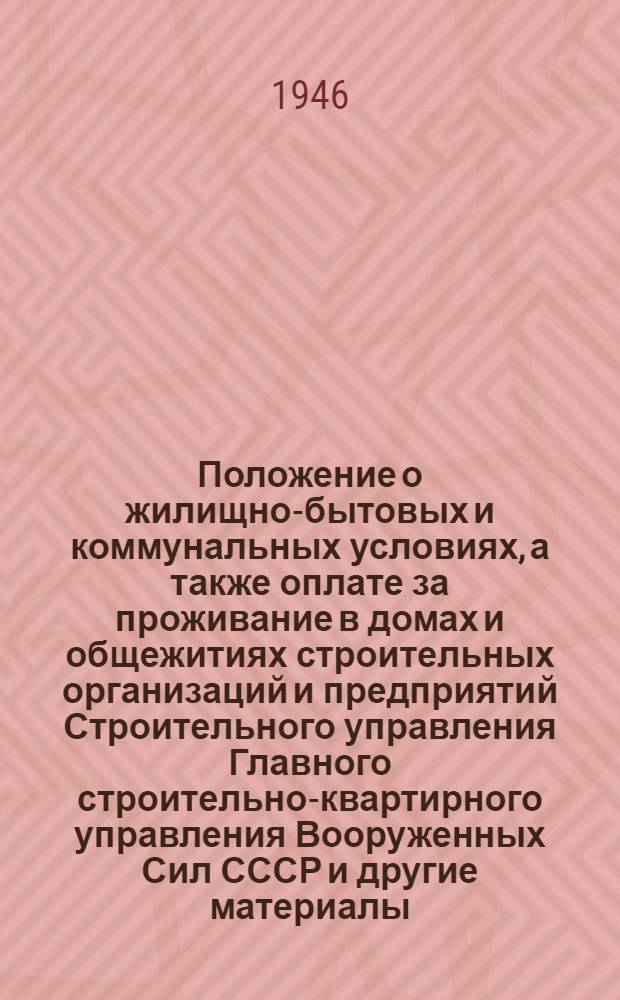 Положение о жилищно-бытовых и коммунальных условиях, а также оплате за проживание в домах и общежитиях строительных организаций и предприятий Строительного управления Главного строительно-квартирного управления Вооруженных Сил СССР [и другие материалы : Утв. 19/XI-1946 г.