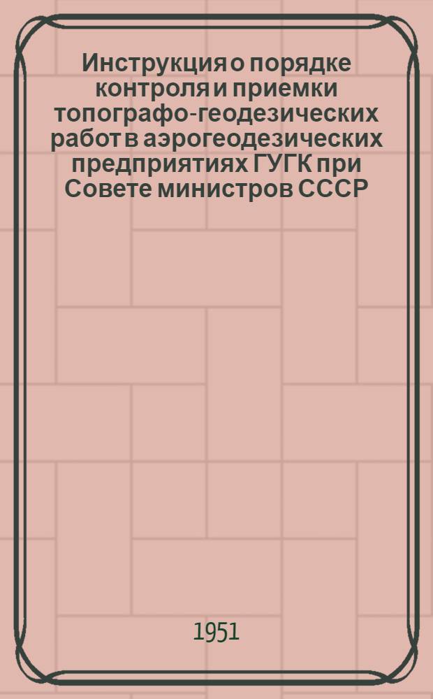 Инструкция о порядке контроля и приемки топографо-геодезических работ в аэрогеодезических предприятиях ГУГК при Совете министров СССР : Утв. 15/VIII 1951 г.