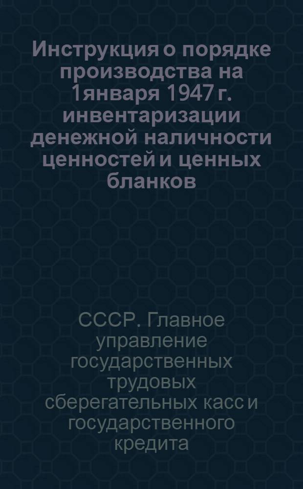Инструкция о порядке производства на 1января 1947 г. инвентаризации денежной наличности ценностей и ценных бланков, составления и выверки материалов к годовому отчету за 1946 г. в операционных частях центральных и районных сберегательных касс, сберегательных кассах I и II разрядов и агентствах сберегательных касс