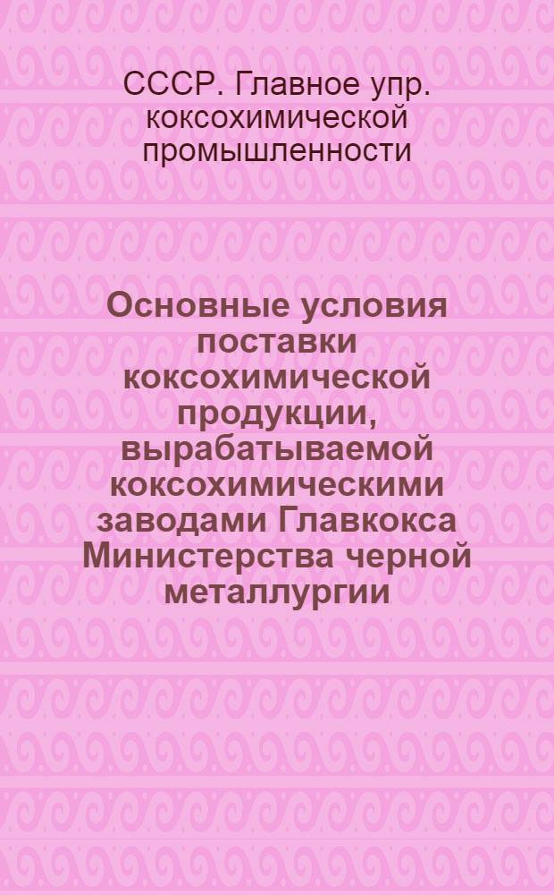 Основные условия поставки коксохимической продукции, вырабатываемой коксохимическими заводами Главкокса Министерства черной металлургии : Утв. 13/II 1947 г