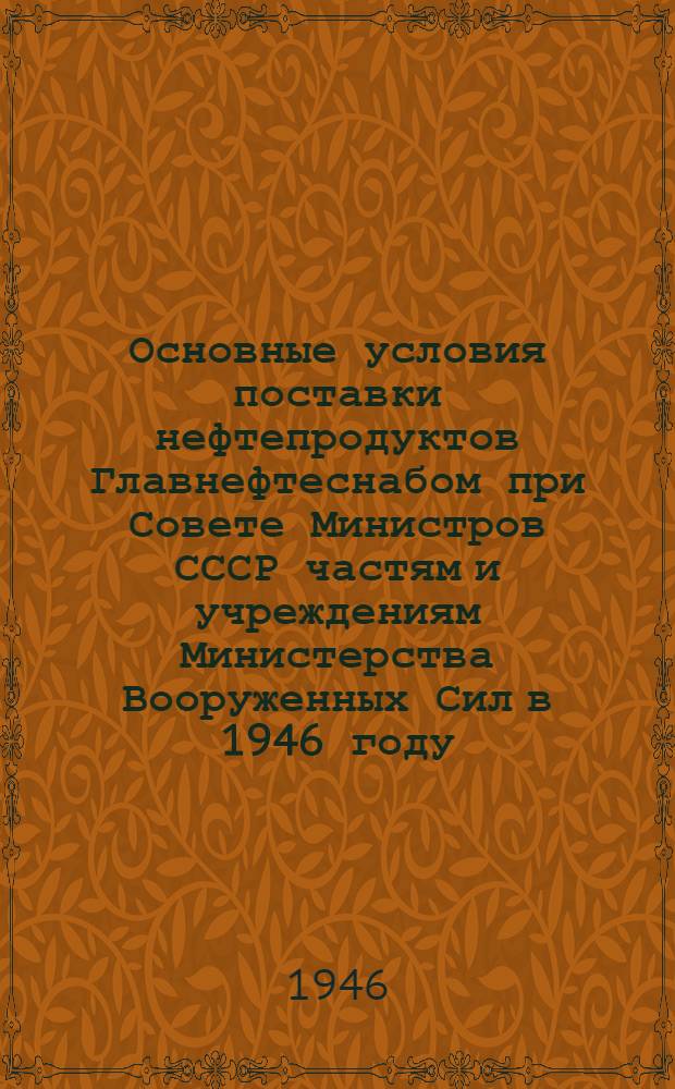 Основные условия поставки нефтепродуктов Главнефтеснабом при Совете Министров СССР частям и учреждениям Министерства Вооруженных Сил в 1946 году : Утв. 16/VII-1946 г