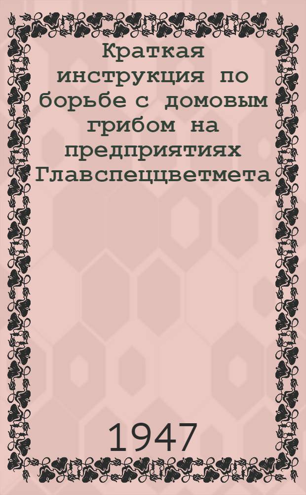Краткая инструкция по борьбе с домовым грибом на предприятиях Главспеццветмета : Утв. 7/V-1947 г.