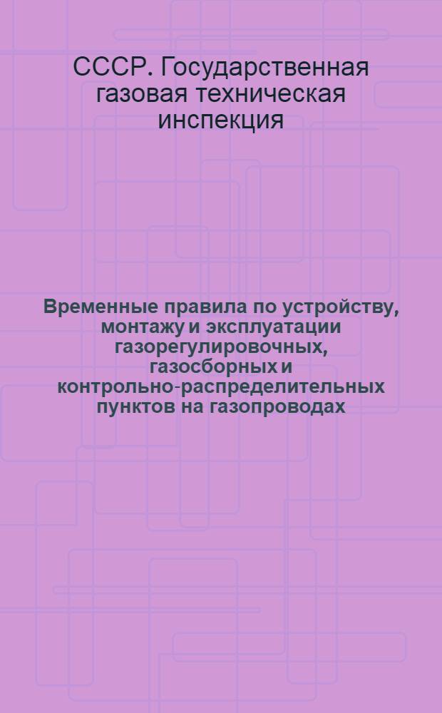 Временные правила по устройству, монтажу и эксплуатации газорегулировочных, газосборных и контрольно-распределительных пунктов на газопроводах : Утв. 19/VII 1947 г