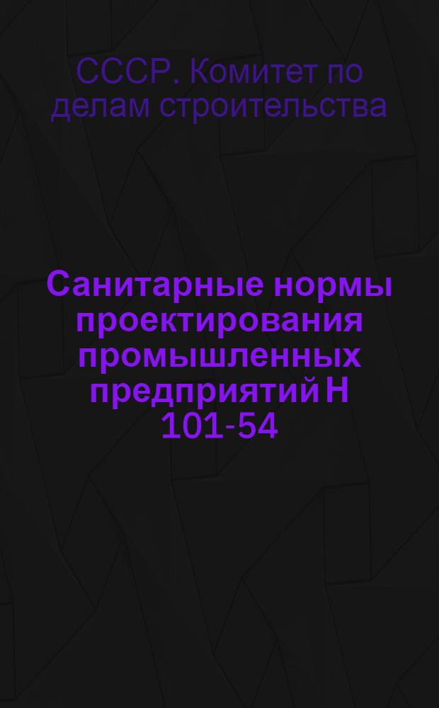 Санитарные нормы проектирования промышленных предприятий Н 101-54 : Утв. 4/XI 1954 г