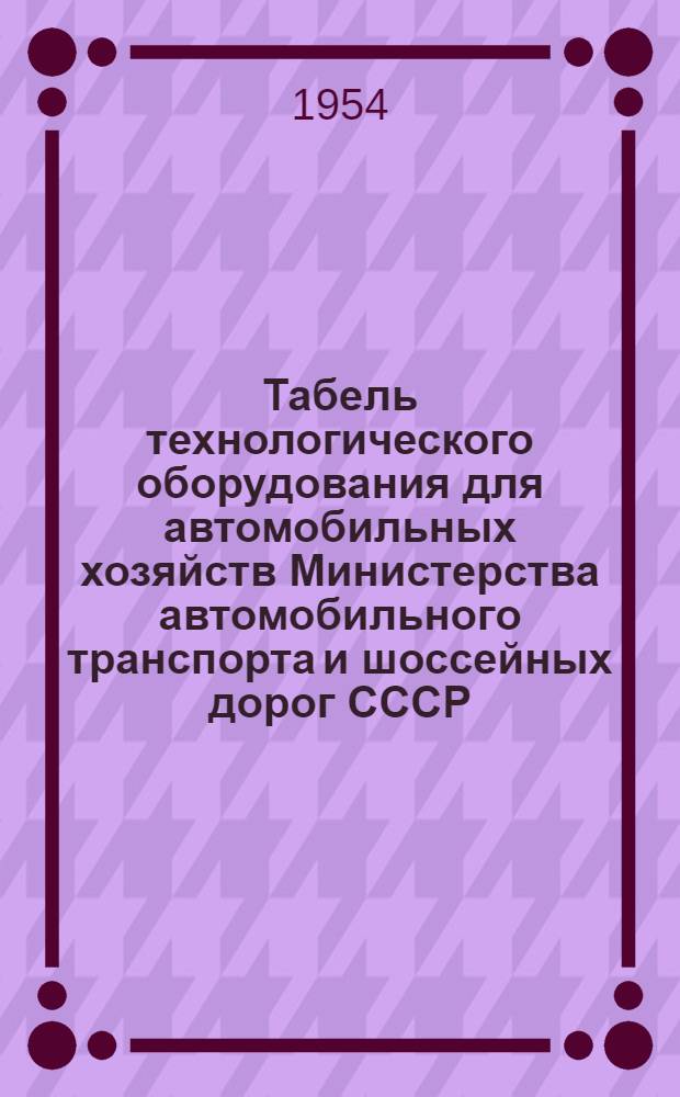 Табель технологического оборудования для автомобильных хозяйств Министерства автомобильного транспорта и шоссейных дорог СССР : Утв. 10/IX 1954 г