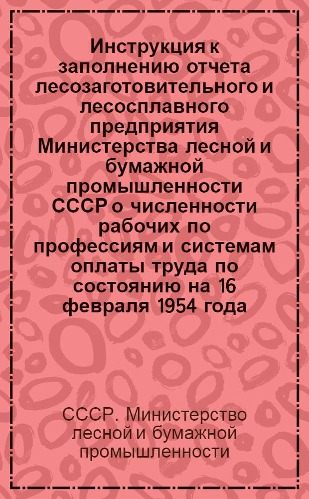 Инструкция к заполнению отчета лесозаготовительного и лесосплавного предприятия Министерства лесной и бумажной промышленности СССР о численности рабочих по профессиям и системам оплаты труда по состоянию на 16 февраля 1954 года.