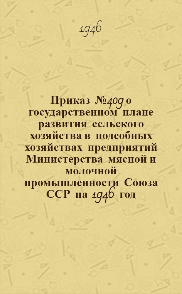 Приказ № 409 о государственном плане развития сельского хозяйства в подсобных хозяйствах предприятий Министерства мясной и молочной промышленности Союза ССР на 1946 год. [12 апреля 1946 г.]