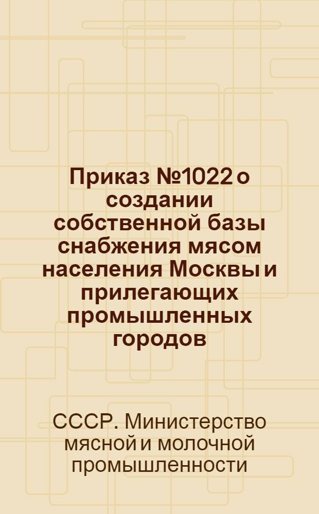 Приказ № 1022 о создании собственной базы снабжения мясом населения Москвы и прилегающих промышленных городов, Ленинграда и прилегающих промышленных городов : 7/IX-1946 г.