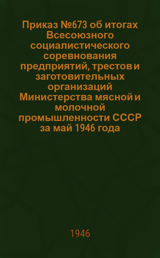 Приказ № 673 об итогах Всесоюзного социалистического соревнования предприятий, трестов и заготовительных организаций Министерства мясной и молочной промышленности СССР за май 1946 года / М-во мясной и молочной пром-сти СССР; Протокол совместного рассмотрения ВЦСПС и Министерством мясной и молочной промышленности СССР итогов Всесоюзного социалистического соревнования работников системы мясной и молочной промышленности СССР за мая месяц 1946 г.
