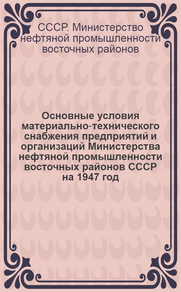 Основные условия материально-технического снабжения предприятий и организаций Министерства нефтяной промышленности восточных районов СССР на 1947 год : Утв. 3/I-1947 г