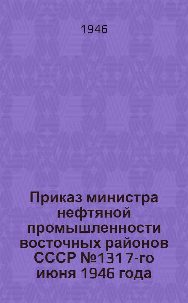 Приказ министра нефтяной промышленности восточных районов СССР № 131 7-го июня 1946 года. Об итогах финансово-хозяйственной деятельности предприятий и организаций Министерства нефтяной промышленности восточных районов СССР за 1945 г. и 1-й квартал 1946 г.