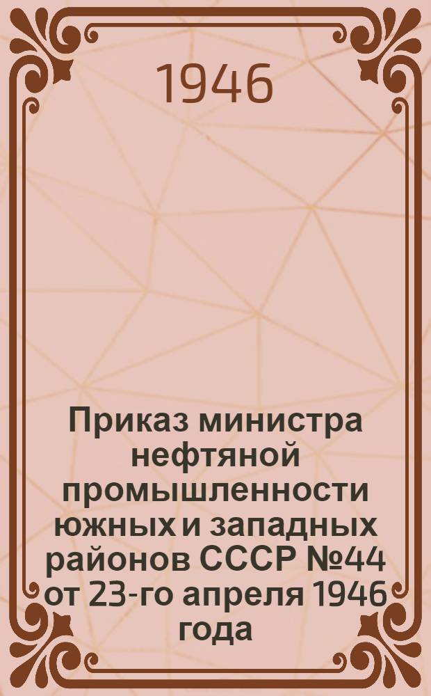Приказ министра нефтяной промышленности южных и западных районов СССР № 44 от 23-го апреля 1946 года. О направлении геолого-поисковых и разведочных работ и о плане на 1946 г.