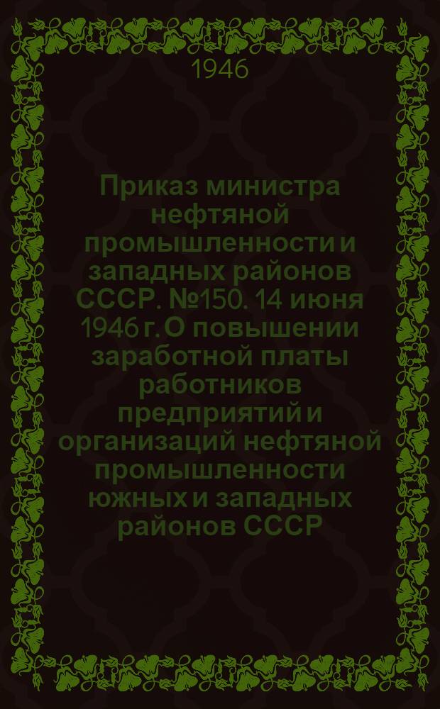 Приказ министра нефтяной промышленности и западных районов СССР. № 150. 14 июня 1946 г. О повышении заработной платы работников предприятий и организаций нефтяной промышленности южных и западных районов СССР