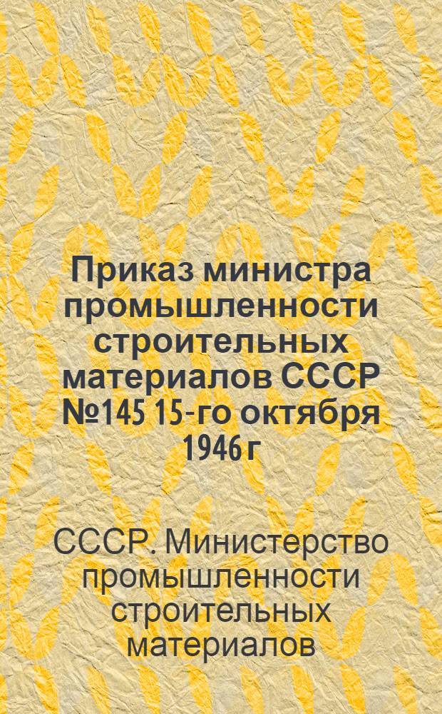 Приказ министра промышленности строительных материалов СССР № 145 15-го октября 1946 г. О мероприятиях по улучшению работы, выполнению плана производства в 1946 г., подготовке к работе в 1947 г. и дальнейшему подъему работы промышленности строительной керамики