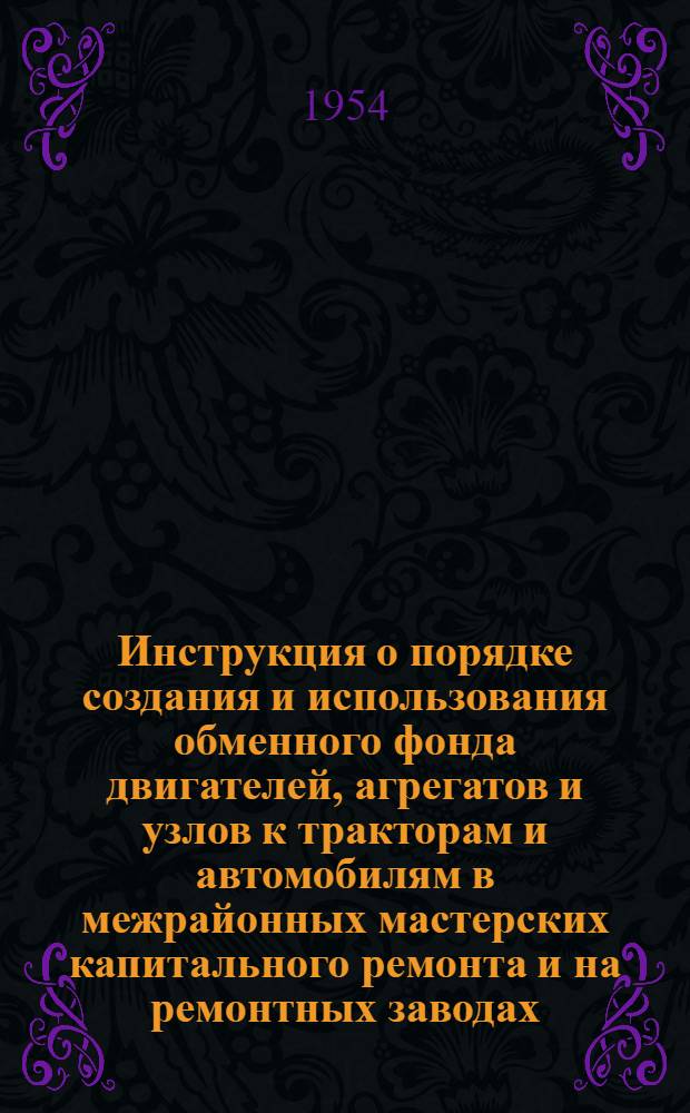 Инструкция о порядке создания и использования обменного фонда двигателей, агрегатов и узлов к тракторам и автомобилям в межрайонных мастерских капитального ремонта и на ремонтных заводах : Утв. 4/ XI 1954 г.
