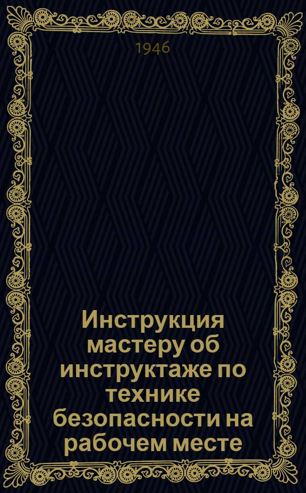 Инструкция мастеру об инструктаже по технике безопасности на рабочем месте : На предприятиях Министерства станкостроения СССР : Утв. 21/VIII-1945 г.