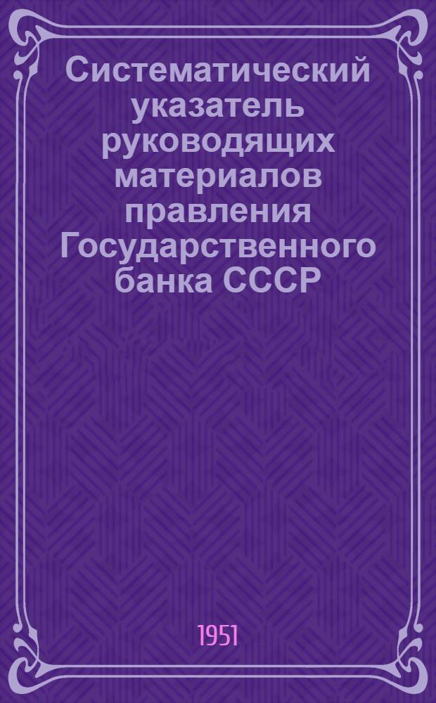 Систематический указатель руководящих материалов правления Государственного банка СССР, действующих на 1 апреля 1951 года. Дополнение № 2 : С 1 июля по 30 сентября 1951 г.