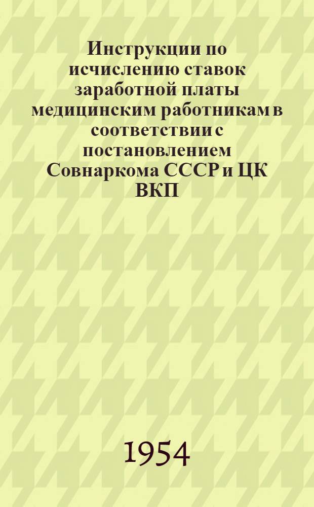 Инструкции по исчислению ставок заработной платы медицинским работникам в соответствии с постановлением Совнаркома СССР и ЦК ВКП(б) от 13 декабря 1942 года № 1974 "О повышении заработной платы медицинским работникам" и постановлением Совета Министров СССР от 22 декабря 1950 года № 5020 "О должностных окладах руководящего состава объединенных учреждений здравоохранения" : Утв. 4/III 1954 г