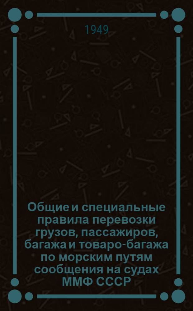 Общие и специальные правила перевозки грузов, пассажиров, багажа и товаро-багажа по морским путям сообщения на судах ММФ СССР : Вводится с 1-го янв. 1949 г. взамен руководства 4 М : Ч. 1-