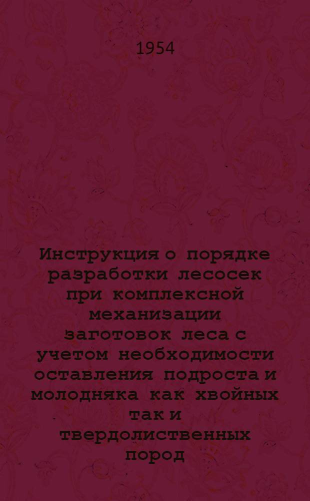 Инструкция о порядке разработки лесосек при комплексной механизации заготовок леса с учетом необходимости оставления подроста и молодняка как хвойных так и твердолиственных пород : Вводится в действие с 1 окт. 1954 г.