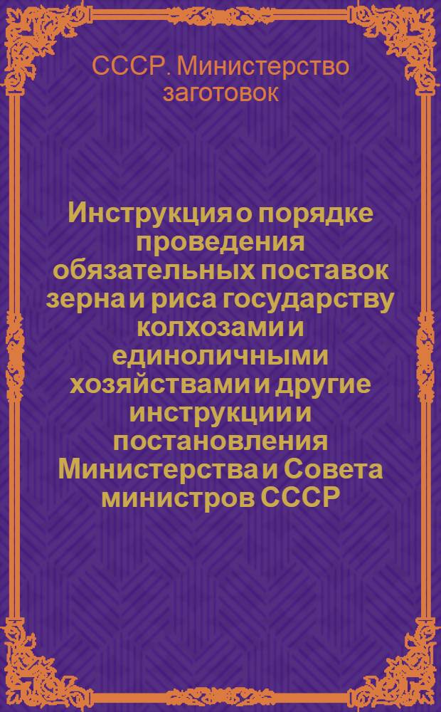 Инструкция о порядке проведения обязательных поставок зерна и риса государству колхозами и единоличными хозяйствами[и другие инструкции и постановления Министерства и Совета министров СССР]